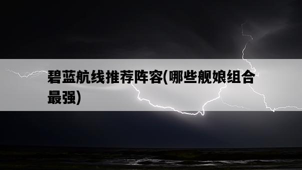 碧藍航線推薦陣容，哪些艦娘組合最強-圖1