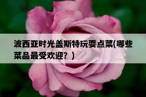 波西亞時光蓋斯特玩耍點菜，哪些菜品最受歡迎？-圖1