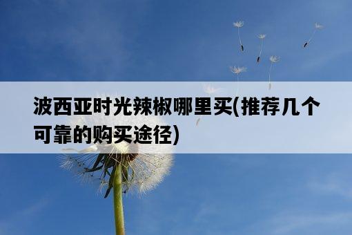 波西亞時光辣椒哪里買，推薦幾個可靠的購買途徑-圖1