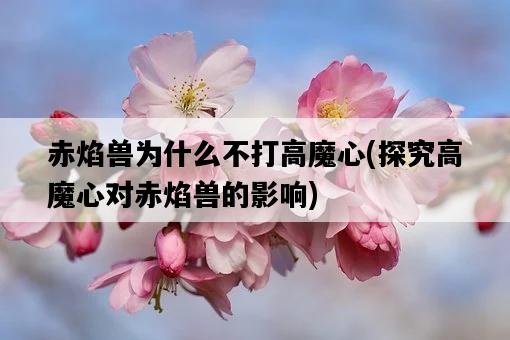 赤焰獸為什么不打高魔心，探究高魔心對赤焰獸的影響-圖1