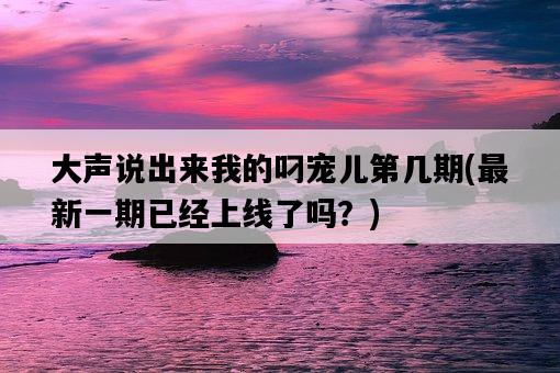 大聲說出來我的叼寵兒第幾期，最新一期已經上線了嗎？-圖1