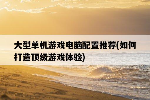 大型單機游戲電腦配置推薦，如何打造頂級游戲體驗-圖1