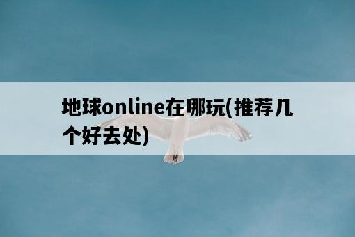地球online在哪玩，推薦幾個好去處-圖1