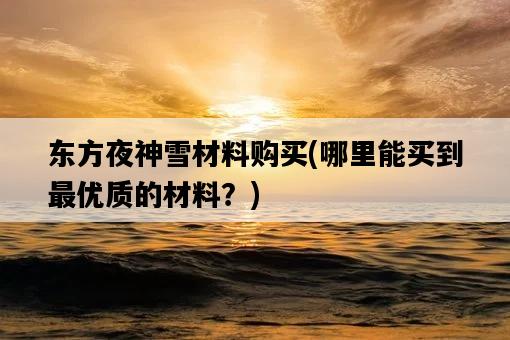 東方夜神雪材料購買，哪里能買到最優質的材料？-圖1