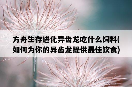 方舟生存進化異齒龍吃什么飼料，如何為你的異齒龍提供最佳飲食-圖1