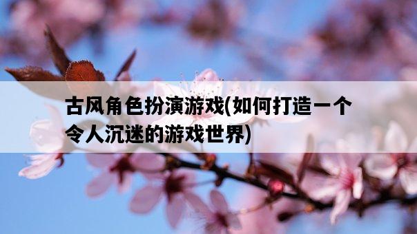 古風角色扮演游戲,如何打造一個令人沉迷的游戲世界-圖1 古風角色扮演游戲,如何打造一個令人沉迷的游戲世界-圖1
