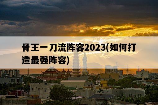 骨王一刀流陣容2023，如何打造最強陣容-圖1