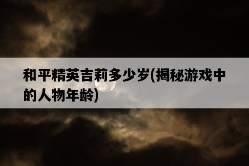 和平精英吉莉多少歲，揭秘游戲中的人物年齡-圖1