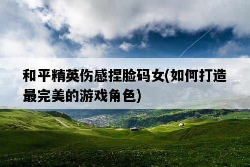 和平精英傷感捏臉碼女，如何打造最完美的游戲角色-圖1