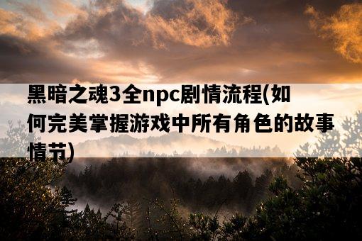 黑暗之魂3全npc劇情流程，如何完美掌握游戲中所有角色的故事情節-圖1