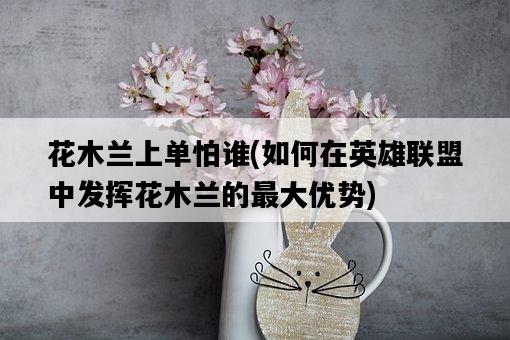 花木蘭上單怕誰，如何在英雄聯盟中發揮花木蘭的最大優勢-圖1