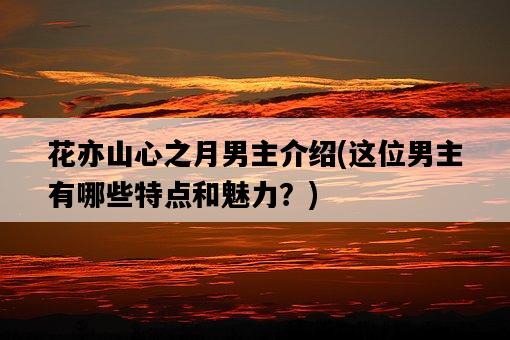 花亦山心之月男主介紹，這位男主有哪些特點和魅力？-圖1