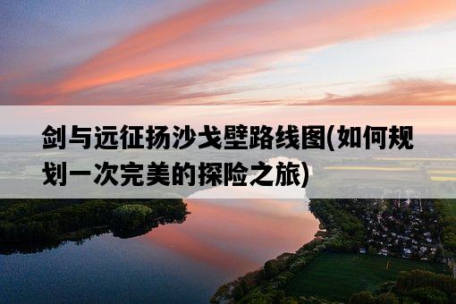 劍與遠征揚沙戈壁路線圖，如何規劃一次完美的探險之旅-圖1