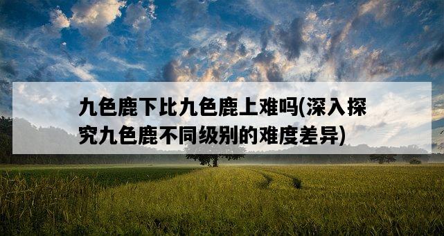 九色鹿下比九色鹿上難嗎，深入探究九色鹿不同級別的難度差異-圖1