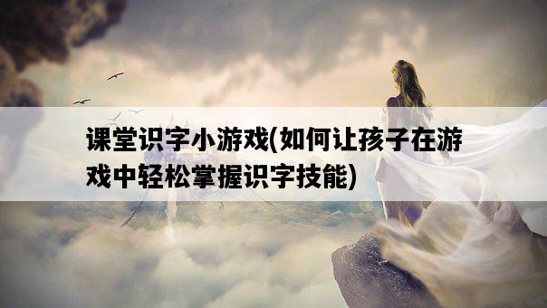 課堂識字小游戲，如何讓孩子在游戲中輕松掌握識字技能-圖1