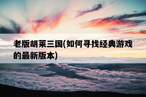 老版胡萊三國，如何尋找經典游戲的最新版本-圖1