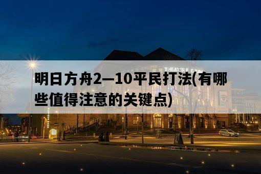 明日方舟2—10平民打法,有哪些值得注意的關鍵點-圖1 明日方舟2—10平民打法,有哪些值得注意的關鍵點-圖1