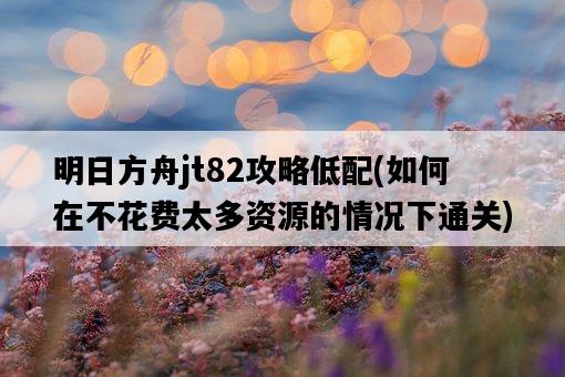 明日方舟jt82攻略低配,如何在不花費太多資源的情況下通關-圖1 明日方舟jt82攻略低配,如何在不花費太多資源的情況下通關-圖1