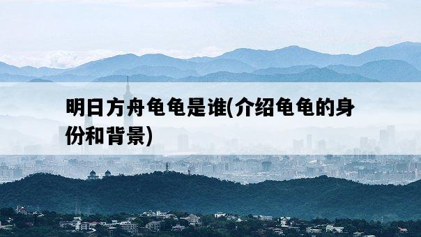 明日方舟龜龜是誰，介紹龜龜的身份和背景-圖1