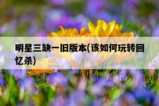明星三缺一舊版本，該如何玩轉回憶殺-圖1