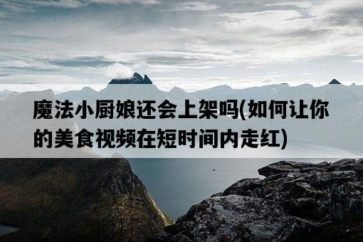 魔法小廚娘還會上架嗎，如何讓你的美食視頻在短時間內走紅-圖1