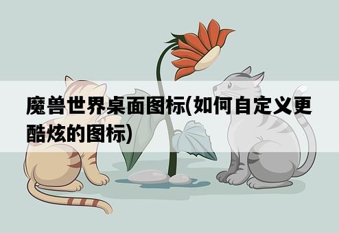 魔獸世界桌面圖標，如何自定義更酷炫的圖標-圖1