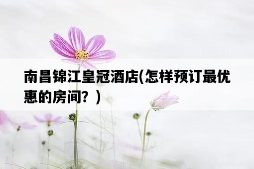 南昌錦江皇冠酒店，怎樣預訂最優惠的房間？-圖1