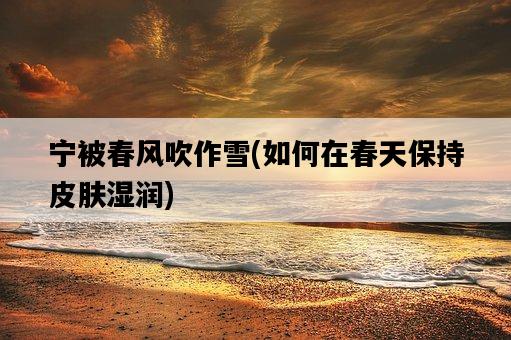 寧被春風吹作雪，如何在春天保持皮膚濕潤-圖1