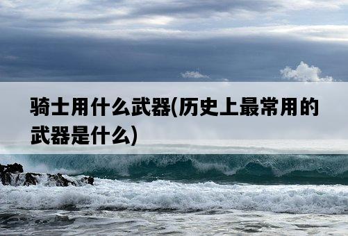 騎士用什么武器，歷史上最常用的武器是什么-圖1