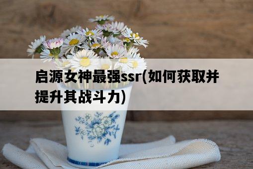 啟源女神最強ssr，如何獲取并提升其戰斗力-圖1
