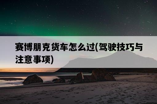 賽博朋克貨車怎么過，駕駛技巧與注意事項-圖1