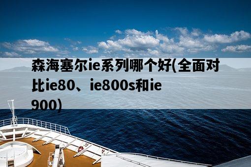 森海塞爾ie系列哪個好，全面對比ie80、ie800s和ie900-圖1