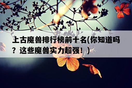 上古魔獸排行榜前十名，你知道嗎？這些魔獸實力超強！-圖1