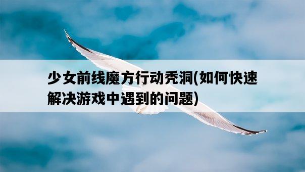 少女前線魔方行動禿洞,如何快速解決游戲中遇到的問題-圖1 少女前線魔方行動禿洞,如何快速解決游戲中遇到的問題-圖1