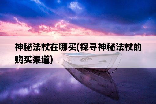 神秘法杖在哪買,探尋神秘法杖的購買渠道-圖1 神秘法杖在哪買,探尋神秘法杖的購買渠道-圖1