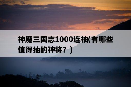 神魔三國志1000連抽，有哪些值得抽的神將？-圖1