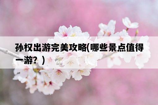 孫權出游完美攻略，哪些景點值得一游？-圖1