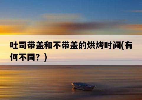 吐司帶蓋和不帶蓋的烘烤時間，有何不同？-圖1
