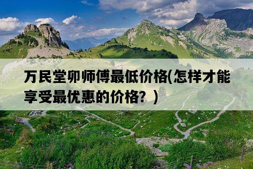 萬民堂卯師傅最低價格，怎樣才能享受最優惠的價格？-圖1
