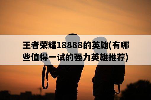 王者榮耀18888的英雄，有哪些值得一試的強力英雄推薦-圖1