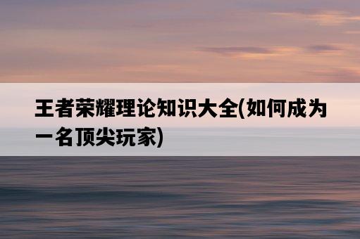 王者榮耀理論知識大全,如何成為一名頂尖玩家-圖1 王者榮耀理論知識大全,如何成為一名頂尖玩家-圖1