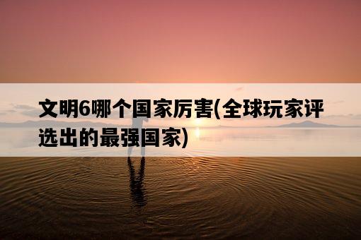 文明6哪個國家厲害，全球玩家評選出的最強國家-圖1