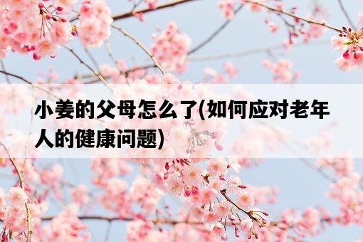 小姜的父母怎么了,如何應對老年人的健康問題-圖1 小姜的父母怎么了,如何應對老年人的健康問題-圖1