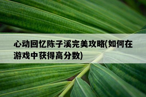 心動回憶陳子溪完美攻略，如何在游戲中獲得高分數-圖1