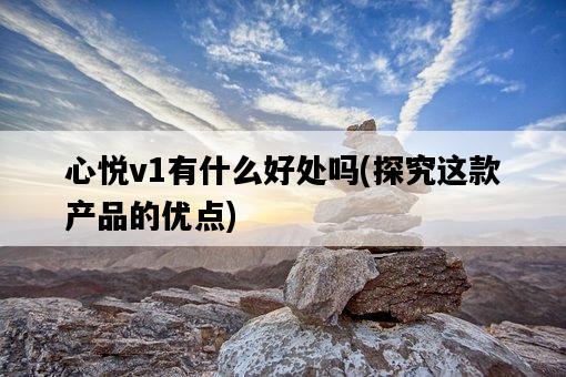 心悅v1有什么好處嗎，探究這款產品的優點-圖1