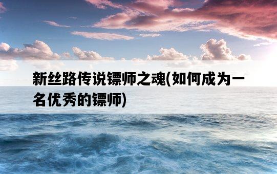 新絲路傳說鏢師之魂，如何成為一名優秀的鏢師-圖1