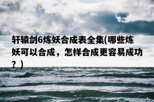軒轅劍6煉妖合成表全集，哪些煉妖可以合成，怎樣合成更容易成功？-圖1