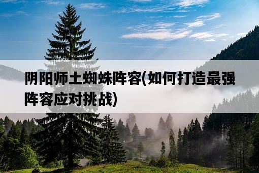 陰陽師土蜘蛛陣容，如何打造最強陣容應對挑戰-圖1