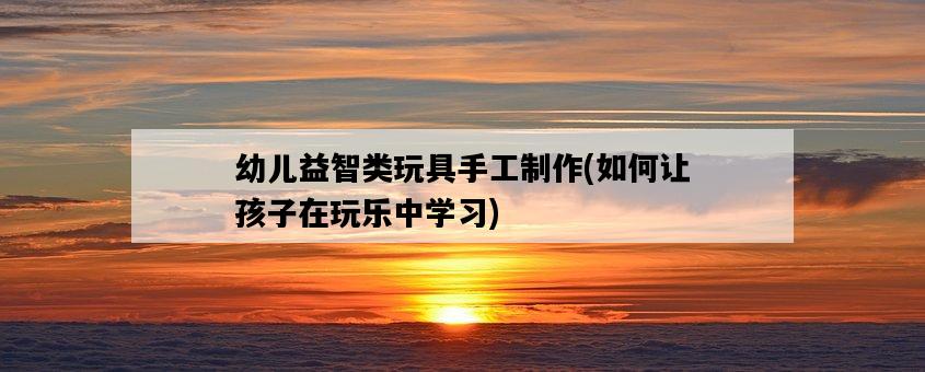 幼兒益智類玩具手工制作,如何讓孩子在玩樂中學習-圖1 幼兒益智類玩具手工制作,如何讓孩子在玩樂中學習-圖1