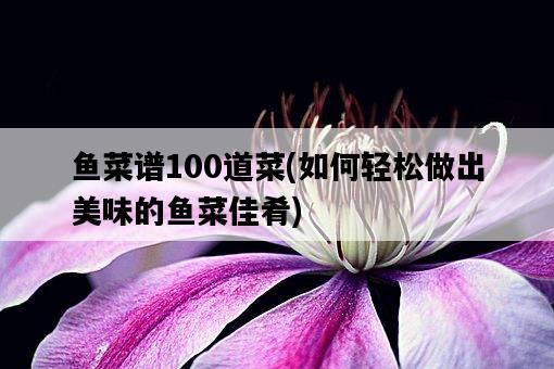 魚菜譜100道菜,如何輕松做出美味的魚菜佳肴-圖1 魚菜譜100道菜,如何輕松做出美味的魚菜佳肴-圖1